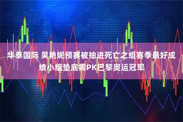 华泰国际 吴艳妮预赛被抽进死亡之组赛季最好成绩小组垫底需PK巴黎奥运冠军