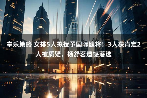 掌乐策略 女排5人拟授予国际健将！3人获肯定2人被质疑，杨舒茗遗憾落选