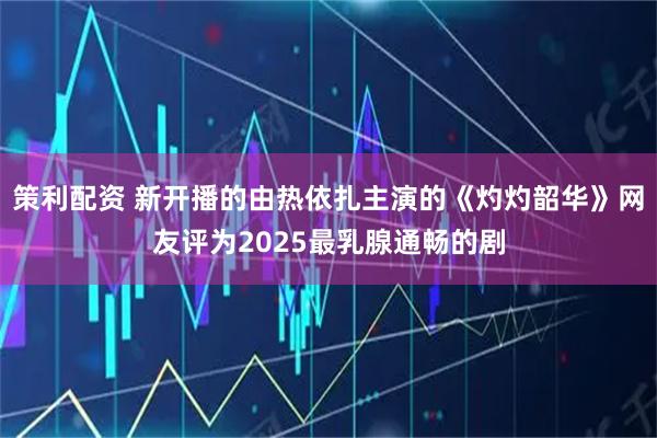 策利配资 新开播的由热依扎主演的《灼灼韶华》网友评为2025最乳腺通畅的剧