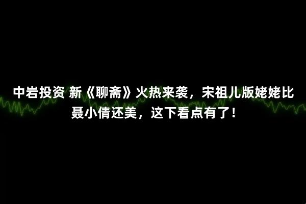 中岩投资 新《聊斋》火热来袭，宋祖儿版姥姥比聂小倩还美，这下看点有了！
