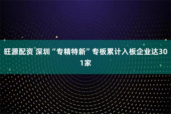 旺源配资 深圳“专精特新”专板累计入板企业达301家