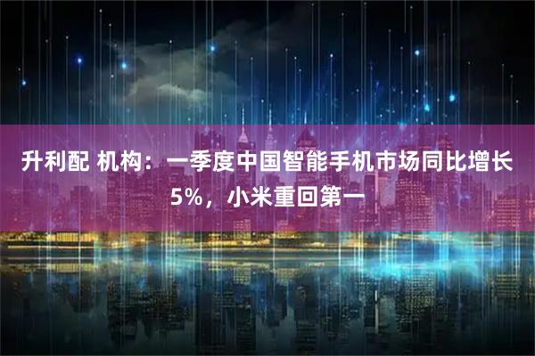 升利配 机构：一季度中国智能手机市场同比增长5%，小米重回第一