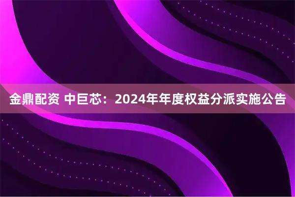 金鼎配资 中巨芯：2024年年度权益分派实施公告
