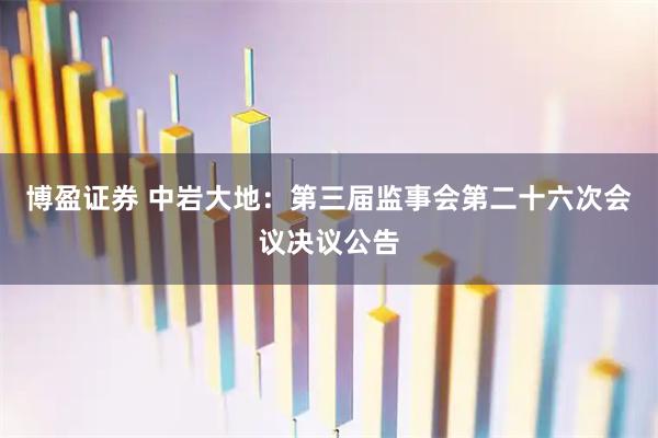 博盈证券 中岩大地：第三届监事会第二十六次会议决议公告