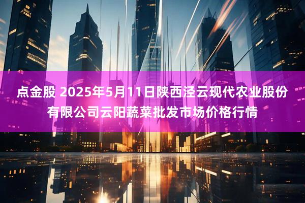 点金股 2025年5月11日陕西泾云现代农业股份有限公司云阳蔬菜批发市场价格行情