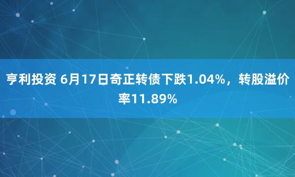 亨利投资 6月17日奇正转债下跌1.04%，转股溢价率11.89%