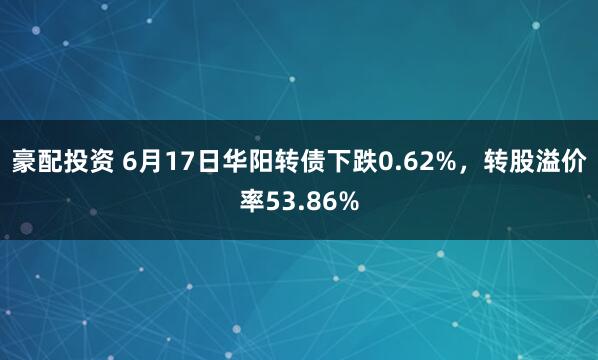 豪配投资 6月17日华阳转债下跌0.62%，转股溢价率53.86%