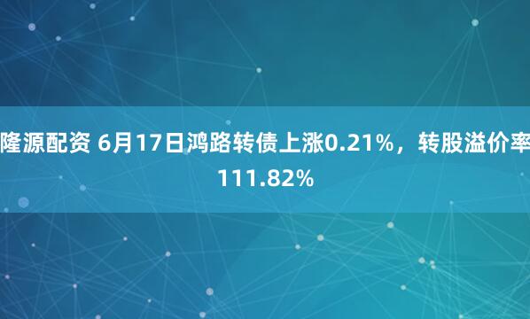 隆源配资 6月17日鸿路转债上涨0.21%，转股溢价率111.82%