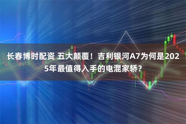 长春博时配资 五大颠覆！吉利银河A7为何是2025年最值得入手的电混家轿？