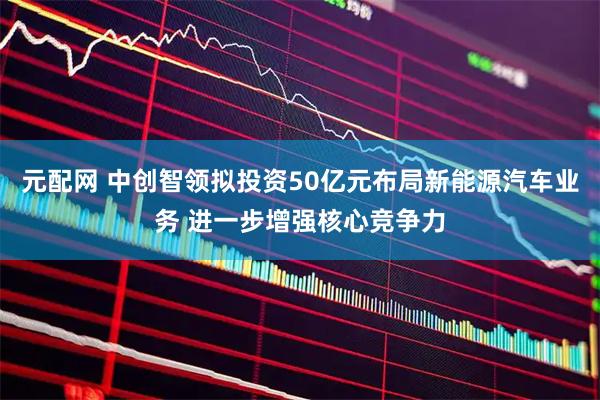 元配网 中创智领拟投资50亿元布局新能源汽车业务 进一步增强核心竞争力