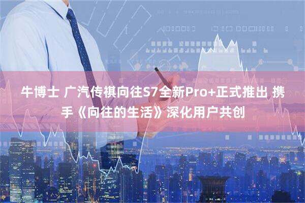 牛博士 广汽传祺向往S7全新Pro+正式推出 携手《向往的生活》深化用户共创