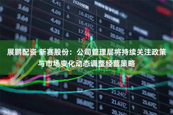 展鹏配资 新赛股份：公司管理层将持续关注政策与市场变化动态调整经营策略