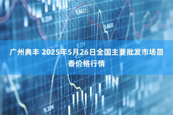 广州典丰 2025年5月26日全国主要批发市场茴香价格行情