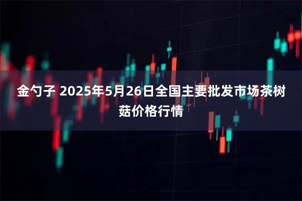 金勺子 2025年5月26日全国主要批发市场茶树菇价格行情