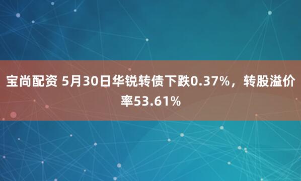 宝尚配资 5月30日华锐转债下跌0.37%，转股溢价率53.61%