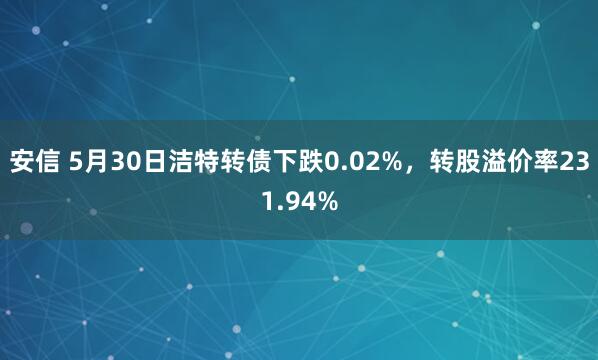 安信 5月30日洁特转债下跌0.02%，转股溢价率231.94%