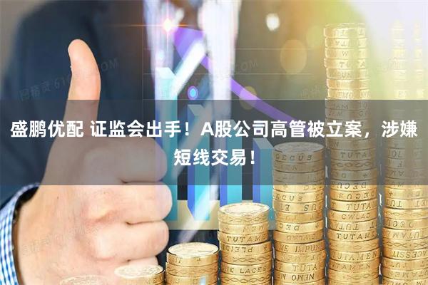 盛鹏优配 证监会出手！A股公司高管被立案，涉嫌短线交易！