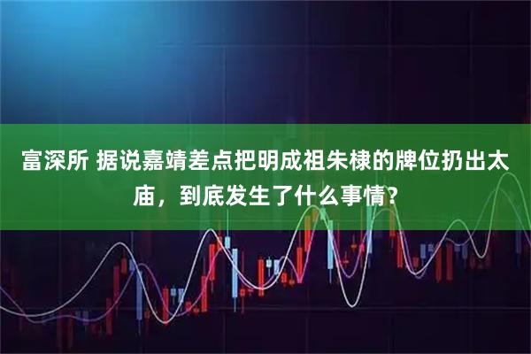 富深所 据说嘉靖差点把明成祖朱棣的牌位扔出太庙，到底发生了什么事情？