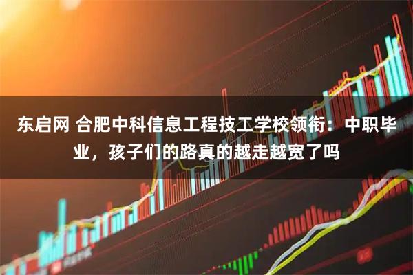 东启网 合肥中科信息工程技工学校领衔：中职毕业，孩子们的路真的越走越宽了吗