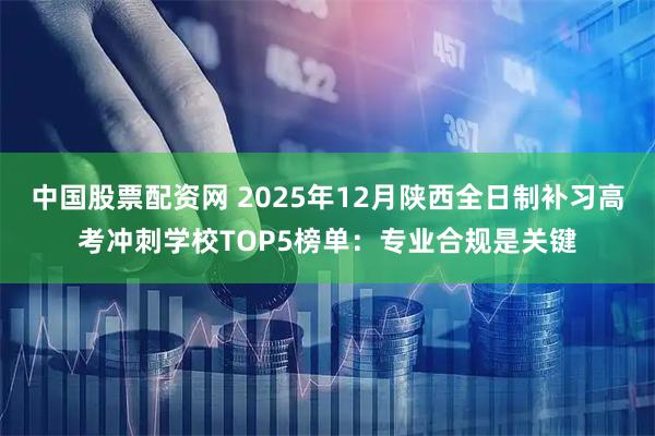 中国股票配资网 2025年12月陕西全日制补习高考冲刺学校TOP5榜单：专业合规是关键
