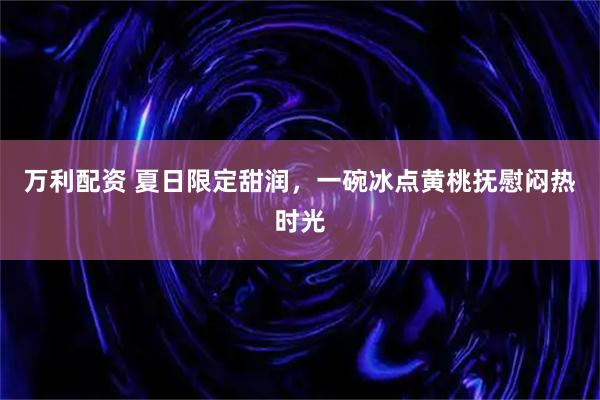 万利配资 夏日限定甜润，一碗冰点黄桃抚慰闷热时光