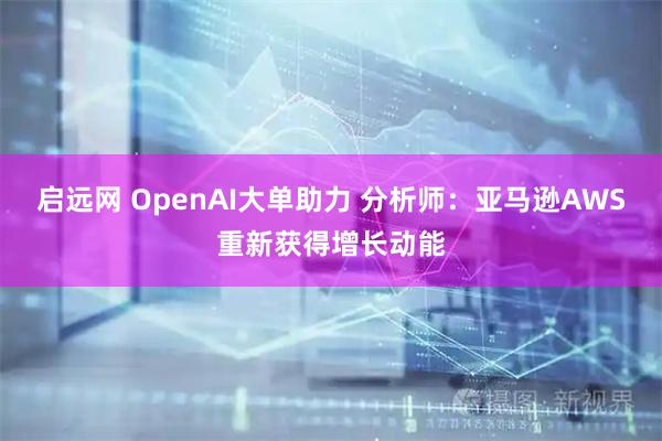 启远网 OpenAI大单助力 分析师：亚马逊AWS重新获得增长动能